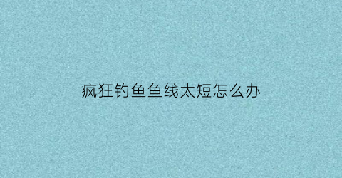 疯狂钓鱼鱼线太短怎么办(疯狂钓大鱼)
