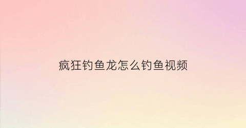 疯狂钓鱼龙怎么钓鱼视频(疯狂钓鱼怎么操作)