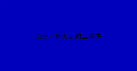 白云水库怎么钓鱼最快(白云水库在哪个位置)
