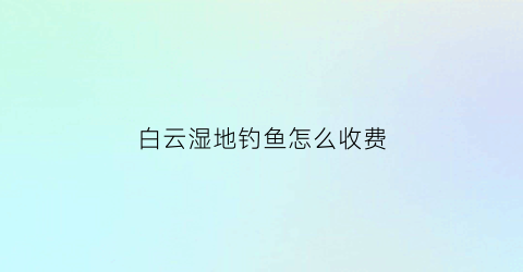 白云湿地钓鱼怎么收费(白云野钓去哪里好)