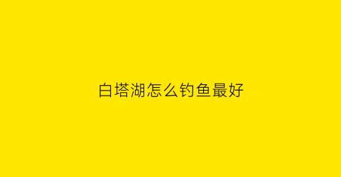 白塔湖怎么钓鱼最好(白塔湖可以路亚吗)
