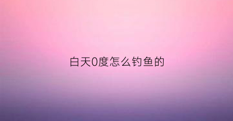 白天0度怎么钓鱼的