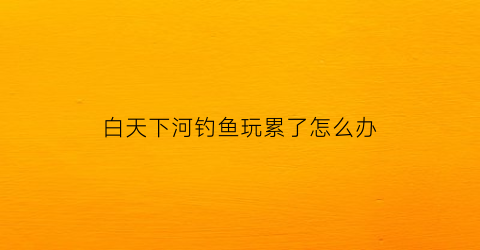 白天下河钓鱼玩累了怎么办(白天钓大鱼)