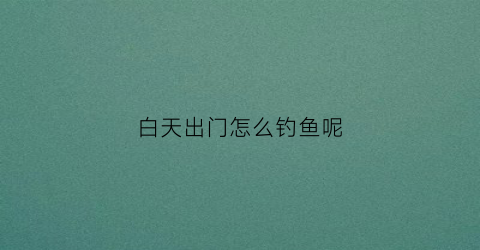 白天出门怎么钓鱼呢