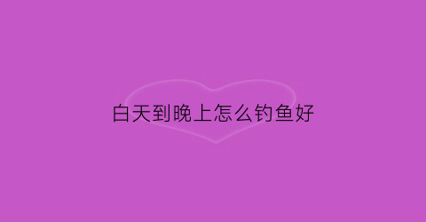 白天到晚上怎么钓鱼好(白天钓鱼和晚上钓鱼的区别)