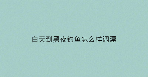 白天到黑夜钓鱼怎么样调漂(黑天钓鱼好还是白天钓鱼好)