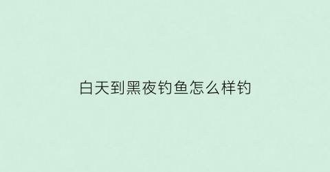 白天到黑夜钓鱼怎么样钓(是白天钓鱼好钓还是夜晚好钓)