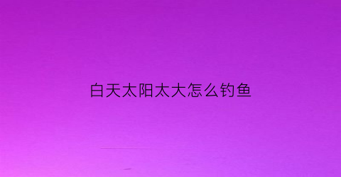 白天太阳太大怎么钓鱼(白天太阳大去哪里玩比较好)
