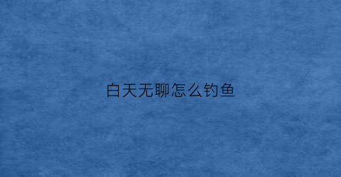 白天无聊怎么钓鱼(白天钓鱼钓哪里)