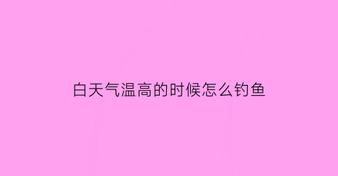 “白天气温高的时候怎么钓鱼(白天气温高晚上降温怎么钓鱼)