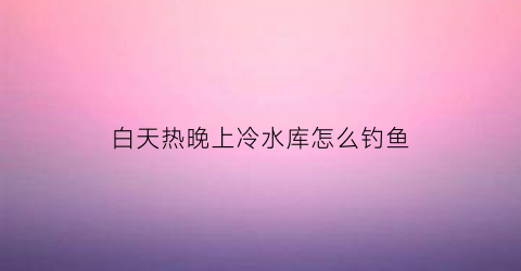 白天热晚上冷水库怎么钓鱼(白天闷热晚上有鱼钓吗)