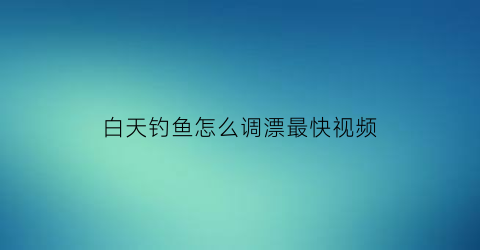 白天钓鱼怎么调漂最快视频(白天钓鱼怎么调漂最快视频讲解)