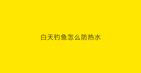白天钓鱼怎么防热水(白天钓鱼怎样避开太阳鱼)