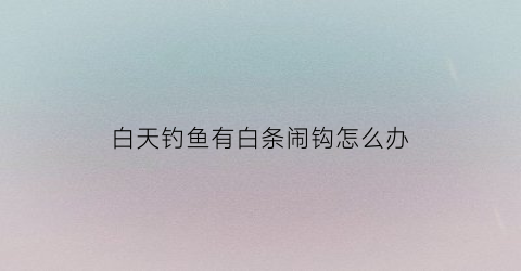 白天钓鱼有白条闹钩怎么办(晚上钓白条钓多深)