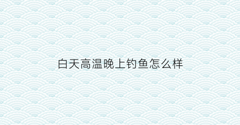 “白天高温晚上钓鱼怎么样(夏天白天高温晚上鱼好钓吗)