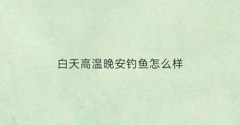 “白天高温晚安钓鱼怎么样(白天气温高晚上降温怎么钓鱼)