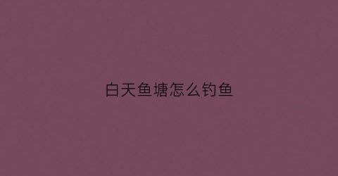 白天鱼塘怎么钓鱼(白天怎么钓大鱼)