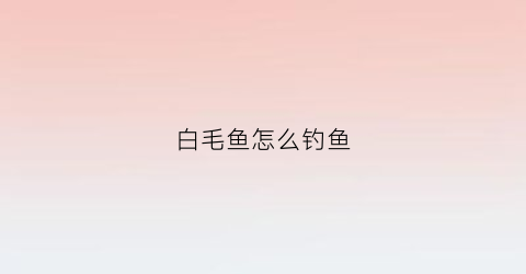 白毛鱼怎么钓鱼(白毛鱼多少钱一斤)