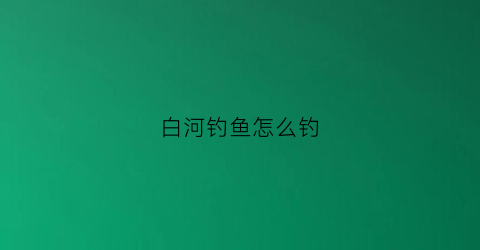 白河钓鱼怎么钓(白河钓点攻略)