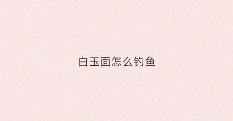 白玉面怎么钓鱼(白玉面怎么钓鱼最好)
