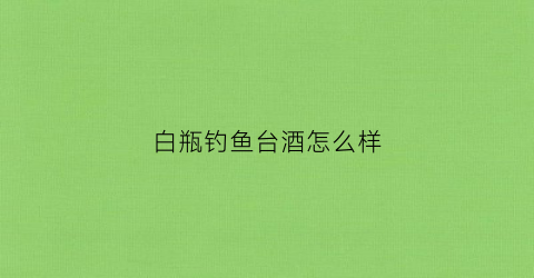 白瓶钓鱼台酒怎么样(钓鱼台白瓷瓶珍藏酒)