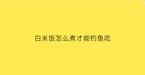 “白米饭怎么煮才能钓鱼吃(怎样用白米饭做鲫鱼饵)