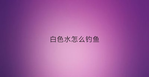 “白色水怎么钓鱼(钓白水鱼用什么钩子好)