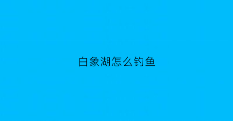 白象湖怎么钓鱼(白象什么地方好玩)