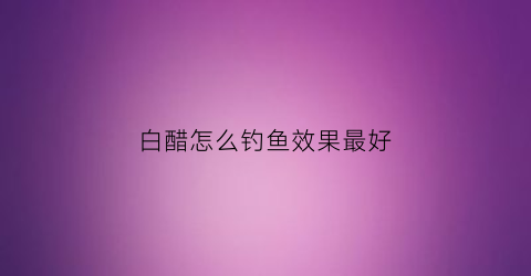 白醋怎么钓鱼效果最好(钓鱼用白醋还是陈醋)