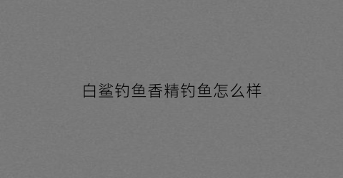 白鲨钓鱼香精钓鱼怎么样(白鲨饵料好用吗)