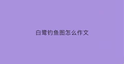 白鹭钓鱼图怎么作文(白鹭钓鱼图作文100字怎么写)