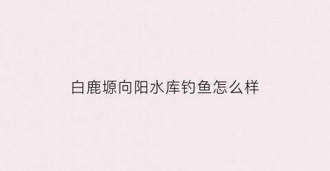 白鹿塬向阳水库钓鱼怎么样(白鹿镇水库)
