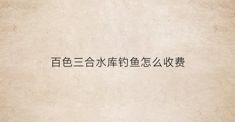百色三合水库钓鱼怎么收费(陆川县三合水水库)