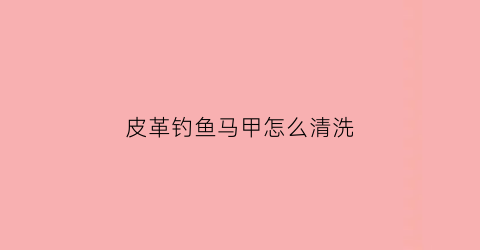 皮革钓鱼马甲怎么清洗(户外钓鱼马甲)