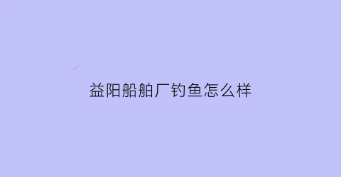 益阳船舶厂钓鱼怎么样(湖南益阳船舶制造厂)