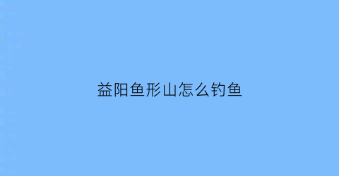 益阳鱼形山怎么钓鱼(益阳鱼形山露营)