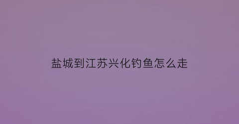盐城到江苏兴化钓鱼怎么走(盐城怎么去兴化)