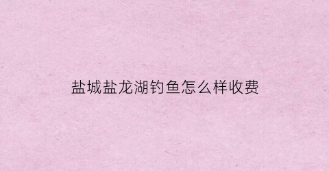 盐城盐龙湖钓鱼怎么样收费(盐龙湖可以钓鱼吗)