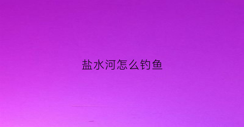 盐水河怎么钓鱼(咸水河里怎么钓鱼)