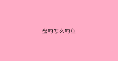盘钓怎么钓鱼(盘钓怎么钓鱼视频教程)