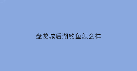 “盘龙城后湖钓鱼怎么样(盘龙城后湖钓鱼怎么样啊)