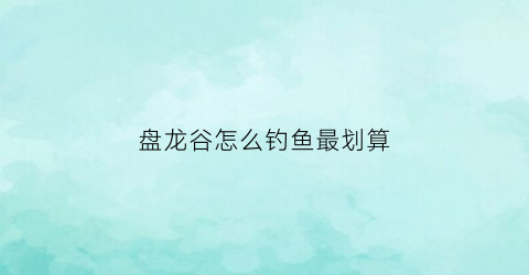 盘龙谷怎么钓鱼最划算(盘龙谷好玩吗)