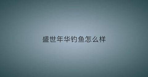 盛世年华钓鱼怎么样(盛世年华俱乐部怎么样)