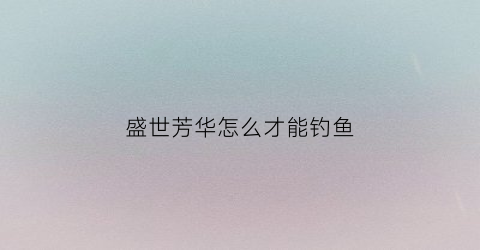 盛世芳华怎么才能钓鱼(盛世芳华在哪弄鱼饵)