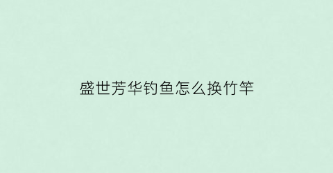 “盛世芳华钓鱼怎么换竹竿(盛世芳华钓鱼怎么以小换大)