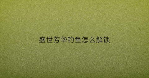 盛世芳华钓鱼怎么解锁(盛世芳华中怎么钓鱼)