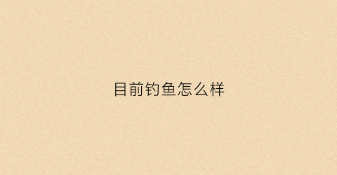 目前钓鱼怎么样(目前钓鱼怎么样才能钓到)