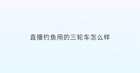 直播钓鱼用的三轮车怎么样(户外直播钓鱼用什么手机)