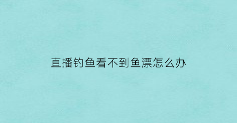 “直播钓鱼看不到鱼漂怎么办(直播钓鱼看不到鱼漂怎么办呀)