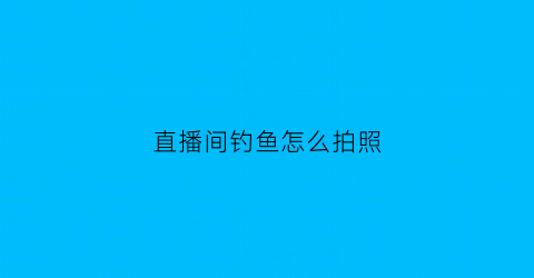 直播间钓鱼怎么拍照(钓鱼主播怎么拍钓鱼视频)